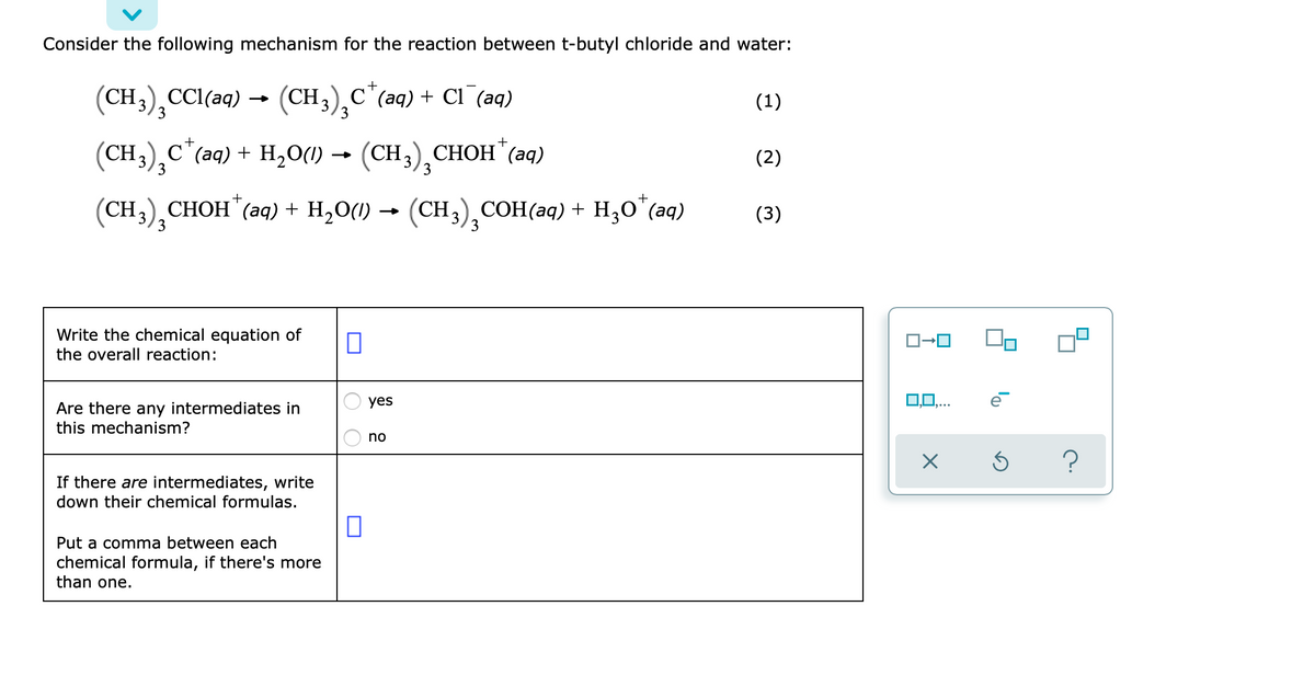 Consider the following mechanism for the reaction between t-butyl chloride and water:
+
(CH3),CCl(aq)
- (CH3), С"(аg) + СІ (aq)
(1)
3
CH3)¸c*(aq) + H,O) → (CH3),CHOH*(aq)
(2)
3
+
+
(CH3), CНОН" (аq) + H,O() — (CH), СОН(аq) + H,о "(aq)
(3)
Write the chemical equation of
the overall reaction:
yes
0,0,..
Are there any intermediates in
this mechanism?
no
If there are intermediates, write
down their chemical formulas.
Put a comma between each
chemical formula, if there's more
than one.
O O
