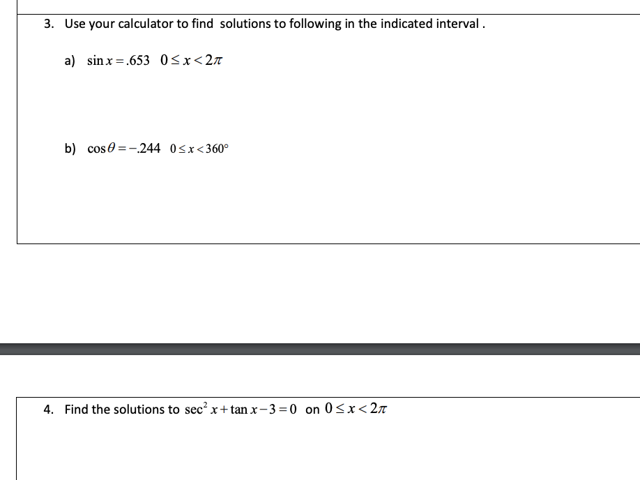 3. Use your calculator to find solutions to following in the indicated interval.
a) sin x =.653 0<x<2n
b) cose = -.244 0<x<360°
4. Find the solutions to sec? x+tan x- 3 = 0 on 0<x<2T
