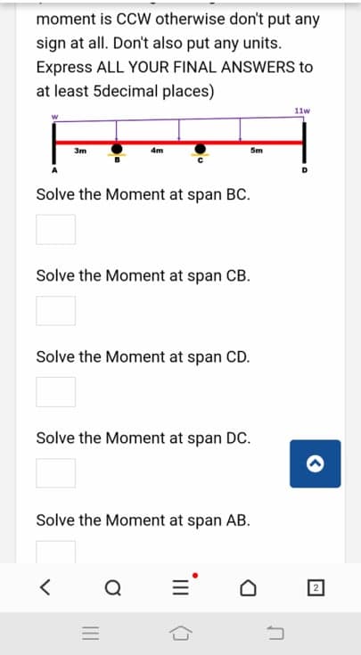 moment is CCW otherwise don't put any
sign at all. Don't also put any units.
Express ALL YOUR FINAL ANSWERS to
at least 5decimal places)
11w
3m
4m
Sm
Solve the Moment at span BC.
Solve the Moment at span CB.
Solve the Moment at span CD.
Solve the Moment at span DC.
Solve the Moment at span AB.
Q
2
II
