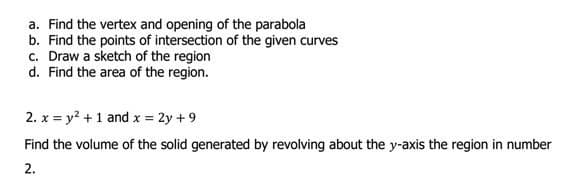 a. Find the vertex and opening of the parabola
b. Find the points of intersection of the given curves
c. Draw a sketch of the region
d. Find the area of the region.
2. x = y? +1 and x = 2y +9
Find the volume of the solid generated by revolving about the y-axis the region in number
2.
