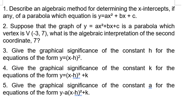1. Describe an algebraic method for determining the x-intercepts, if
any, of a parabola which equation is y=ax? + bx + c.
2. Suppose that the graph of y = ax²+bx+c is a parabola which
vertex is V (-3, 7), what is the algebraic interpretation of the second
coordinate, 7?
3. Give the graphical significance of the constant h for the
equations of the form y=(x-h)?.
4. Give the graphical significance of the constant k for the
equations of the form y=(x-h) +k
5. Give the graphical significance of the constant a for the
equations of the form y-a(x-h)2+k.
