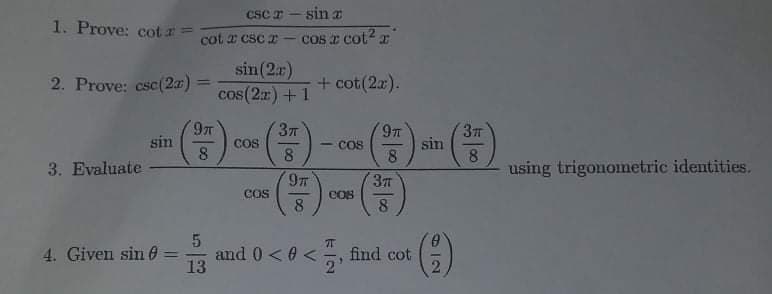 csc r - sin a
1. Prove: cot I=
cot a csc z - cos z cot? x
|
sin(2r)
cos(2r) +1
2. Prove: csc(2a) =
+ cot(2r).
%3D
377
97
377
sin
8
sin
COS
COS
8.
3. Evaluate
using trigonometric identities.
37T
COS
COs
8
8
4. Given sin 0
and 0< 0 <
13
%3D
cot

