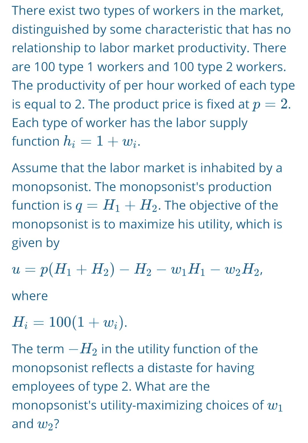 There exist two types of workers in the market,
distinguished by some characteristic that has no
relationship to labor market productivity. There
are 100 type 1 workers and 100 type 2 workers.
The productivity of per hour worked of each type
is equal to 2. The product price is fixed at p
Each type of worker has the labor supply
function hi
1 + Wi.
=
2.
=
Assume that the labor market is inhabited by a
monopsonist. The monopsonist's production
function is q H₁ + H₂. The objective of the
monopsonist is to maximize his utility, which is
given by
=
u = p(H₁ + H₂) - H₂ - W₁ H₁ - W2 H₂,
where
H₂ = 100(1+w;).
Hi
The term -H₂ in the utility function of the
monopsonist reflects a distaste for having
employees of type 2. What are the
monopsonist's utility-maximizing choices of w₁
and w₂?
