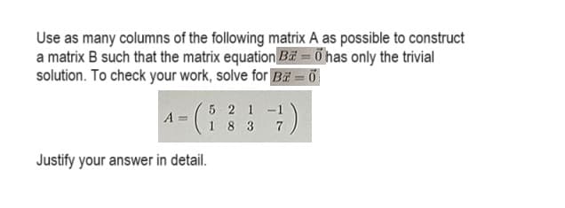 Use as many columns of the following matrix A as possible to construct
a matrix B such that the matrix equation B=0 has only the trivial
solution. To check your work, solve for B = 0
5 21-1
18 3
A
- (₁
Justify your answer in detail.
7)