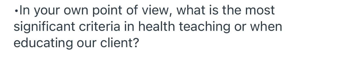 •In your own point of view, what is the most
significant criteria in health teaching or when
educating our client?
