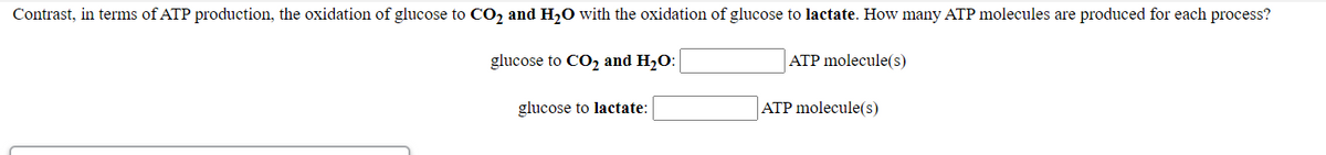 Contrast, in terms of ATP production, the oxidation of glucose to CO2 and H,0 with the oxidation of glucose to lactate. How many ATP molecules are produced for each process?
glucose to CO2 and H20:
ATP molecule(s)
glucose to lactate:
ATP molecule(s)
