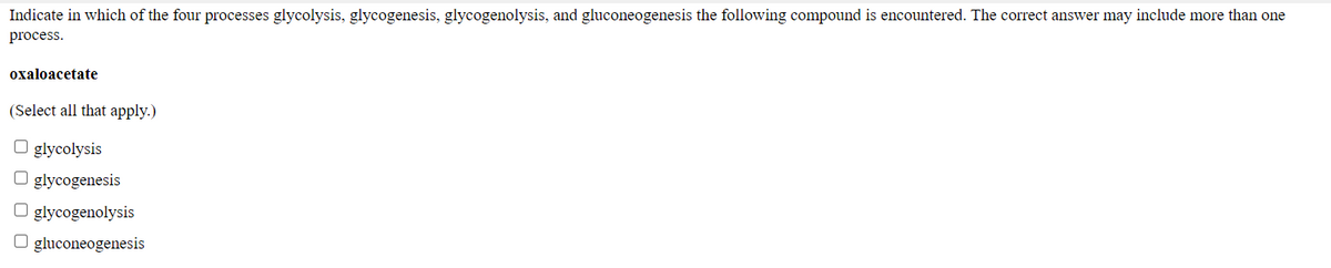 Indicate in which of the four processes glycolysis, glycogenesis, glycogenolysis, and gluconeogenesis the following compound is encountered. The correct answer may include more than one
process.
охaloacetate
(Select all that apply.)
glycolysis
O glycogenesis
O glycogenolysis
O gluconeogenesis

