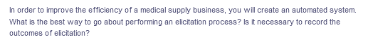 In order to improve the efficiency of a medical supply business, you will create an automated system.
What is the best way to go about performing an elicitation process? Is it necessary to record the
outcomes of elicitation?
