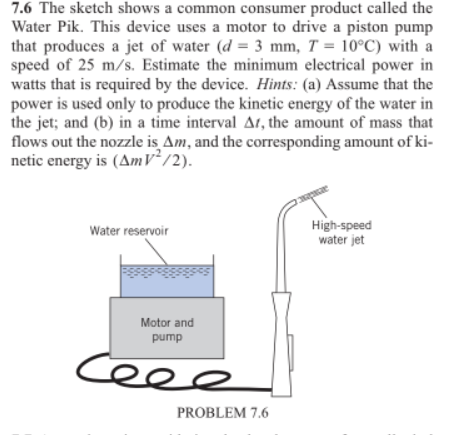 7.6 The sketch shows a common consumer product called the
Water Pik. This device uses a motor to drive a piston pump
that produces a jet of water (d = 3 mm, T = 10°C) with a
speed of 25 m/s. Estimate the minimum electrical power in
watts that is required by the device. Hints: (a) Assume that the
power is used only to produce the kinetic energy of the water in
the jet; and (b) in a time interval At, the amount of mass that
flows out the nozzle is Am, and the corresponding amount of ki-
netic energy is (AmV² /2).
High-speed
water jet
Water reservoir
Motor and
pump
Ceee
PROBLEM 7.6
