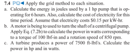 7.4 PQ1 Apply the grid method to each situation.
a. Calculate the energy in joules used by a 1 hp pump that is op-
erating for 6 hours. Also, calculate the cost of electricity for this
time period. Assume that electricity costs $0.15 per kW-hr.
b. Amotor is being to used to turn the shaft of a centrifugal pump.
Apply Eq. (7.2b) to calculate the power in watts corresponding
to a torque of 100 Ibf-in and a rotation speed of 850 rpm.
c. A turbine produces a power of 7500 ft-lbf/s. Calculate the
power in hp and in watts.
