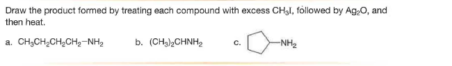 Draw the product formed by treating each compound with excess CH3I, followed by Ag,0, and
then heat.
a. CH;CH,CH2CH2-NH2
b. (CH3),CHNH2
-NH2
с.
