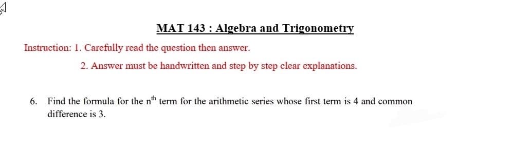 MAT 143: Algebra and Trigonometry
Instruction: 1. Carefully read the question then answer.
2. Answer must be handwritten and step by step clear explanations.
6. Find the formula for the nth term for the arithmetic series whose first term is 4 and common
difference is 3.