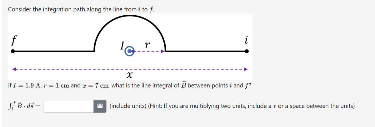 Consider the integration path along the line from i to f.
f
If I 1.9 A, r =
1 cm and x =
SB. ds =
Ir
i
x
7 cm, what is the line integral of B between points i and f?
B
(include units) (Hint: If you are multiplying two units, include a * or a space between the units)