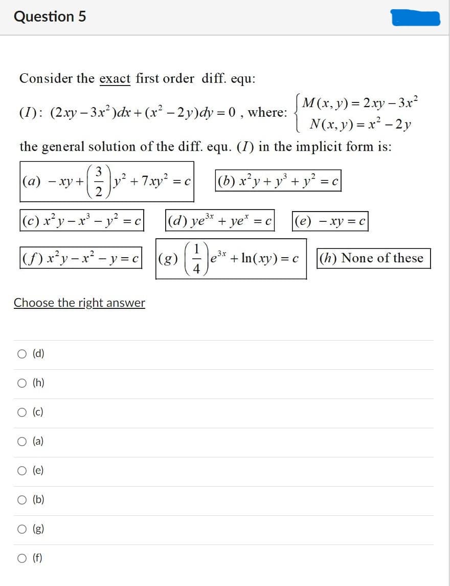 Question 5
Consider the exact first order diff. equ:
|M(x,y) = 2xy- 3x²
N(x, y) = x² - 2y
(I): (2xy – 3x )dx + (x – 2 y)dy = 0 ,
where:
the general solution of the diff. equ. (I) in the implicit form is:
|(a)
3
y +7xy2 =
(b) x*y+ y° + y* =c
- xy +
= C
(c) x*y-x'-
(d) ye* + ye* :
(е) — ху %3D с
y = c
= C
() x*y-x* - y= c (8) - e*-
(g)
3.x
+ In(xy) = c
|(h) None of these
Choose the right answer
O (d)
O (h)
O (c)
O (a)
(e)
O (b)
O (g)
O (f)
