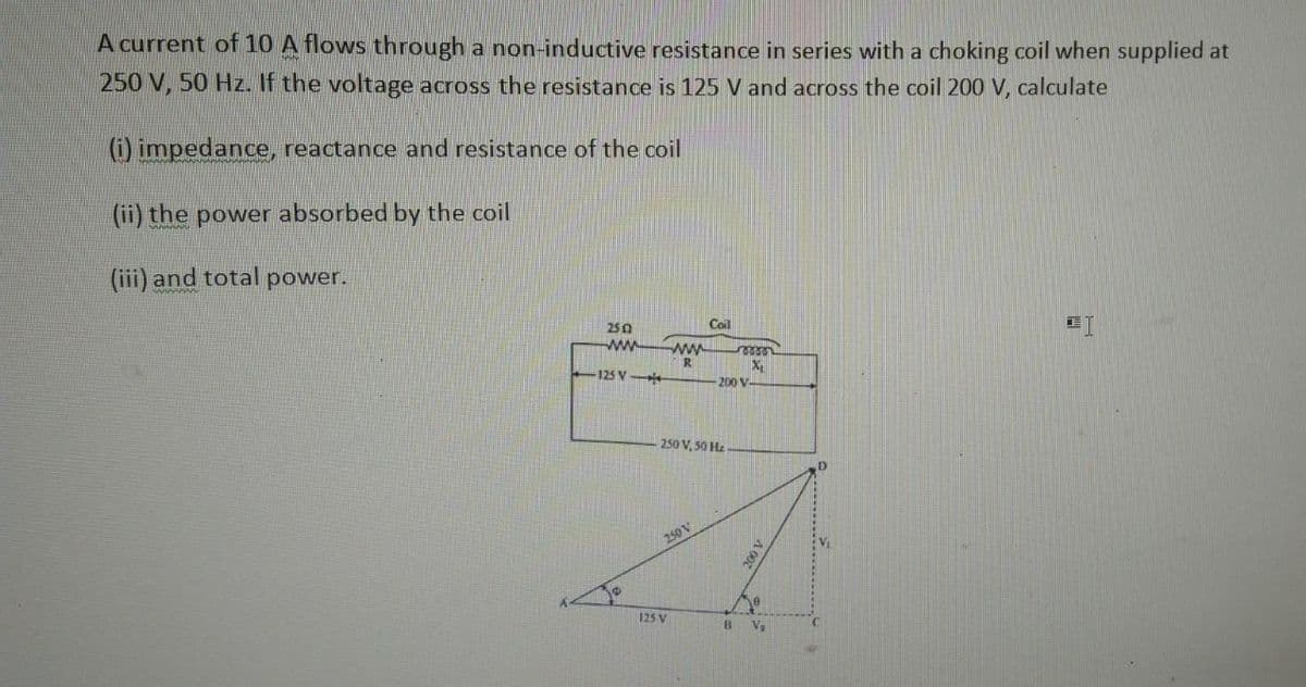 A current of 10 A flows through a non-inductive resistance in series with a choking coil when supplied at
250 V, 50 Hz. If the voltage across the resistance is 125 V and across the coil 200 V, calculate
(i) impedance, reactance and resistance of the coil
(ii) the power absorbed by the coil
(iii) and total power.
2502
www
-125 V-
www
R
250 V
125 V
Coil
250 V, 50 Hz
200 V
roooo
X₂₁
B
2001
e
V₂
2