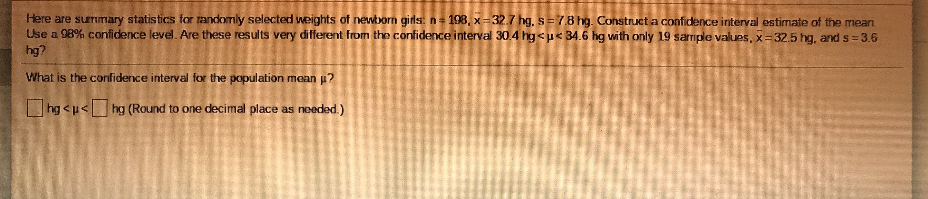 Here are summary statistics for randomly selected weights of newborn girls: n=198, x =32.7 hg, s = 7.8 hg. Construct a confidence interval estimate of the mean.
Use a 98% confidence level. Are these results very different from the confidence interval 30.4 hg<p<34.6 hg with only 19 sample values, x 32.5 hg, and s 3.6
hg?
What is the confidence interval for the population mean u?
hg<p<hg (Round to one decimal place as needed.)
