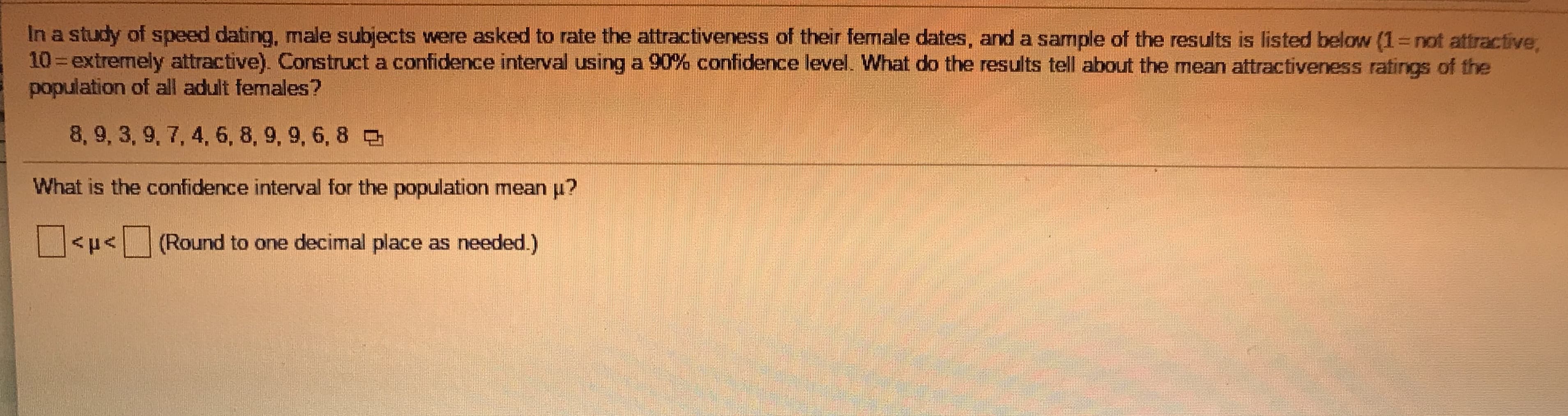 In a study of speed dating, male subjects were asked to rate the attractiveness of their female dates, and a sample of the results is listed below (1=not attractive,
10 extremely attractive). Construct a confidence interval using a 90% confidence level. What do the results tell about the mean attractiveness ratings of the
population of all adult females?
8, 9, 3, 9, 7, 4, 6, 8, 9, 9, 6, 8
What is the confidence interval for the population mean u?
<p<(Round to one decimal place as needed.)
