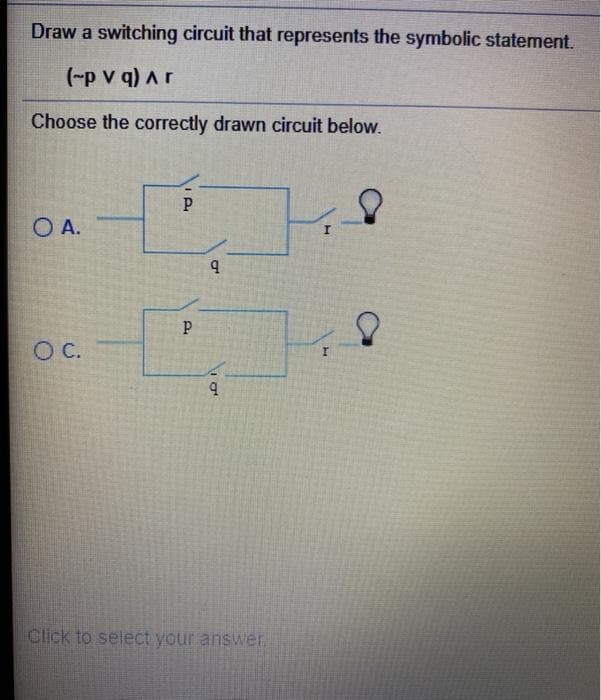 Draw a switching circuit that represents the symbolic statement.
(-p v q) Ar
Choose the correctly drawn circuit below.
O A.
C.
Click to select your answer.
