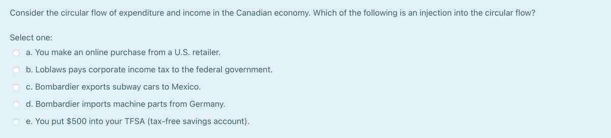 Consider the circular flow of expenditure and income in the Canadian economy. Which of the following is an injection into the circular flow?
Select one:
a. You make an online purchase from a U.S. retailer.
b. Loblaws pays corporate income tax to the federal government.
c. Bombardier exports subway cars to Mexico.
d. Bombardier imports machine parts from Germany.
e. You put $500 into your TFSA (tax-free savings account).
