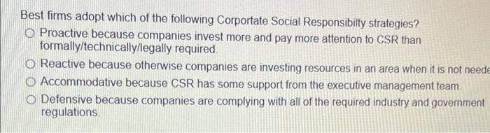 Best firms adopt which of the following Corportate Social Responsibilty strategies?
O Proactive because companies invest more and pay more attention to CSR than
formally/technically/legally required.
O Reactive because otherwise companies are investing resources in an area when it is not neede
O Accommodative because CSR has some support from the executive management team
O Defensive because companies are complying with all of the required industry and government
regulations.
