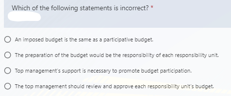 Which of the following statements is incorrect?
O An imposed budget is the same as a participative budget.
O The preparation of the budget would be the responsibility of each responsibility unit.
O Top management's support is necessary to promote budget participation.
O The top management should review and approve each responsibility unit's budget.
