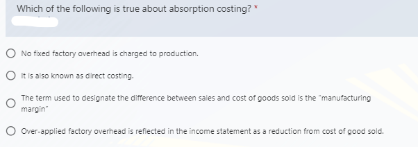 Which of the following is true about absorption costing? *
No fixed factory overhead is charged to production.
O It is also known as direct costing.
The term used to designate the difference between sales and cost of goods sold is the "manufacturing
margin"
O Over-applied factory overhead is reflected in the income statement as a reduction from cost of good sold.

