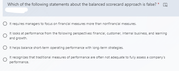 Which of the following statements about the balanced scorecard approach is false? *
O It requires managers to focus on financial measures more than nonfinancial measures.
It looks at performance from the following perspectives: financial, customer, internal business, and learning
and growth.
O It helps balance short-term operating performance with long-term strategies.
It recognizes that traditional measures of performance are often not adequate to fully assess a company's
performance.
