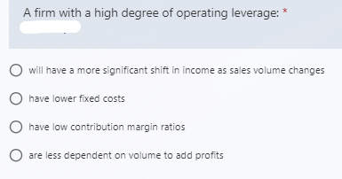 A firm with a high degree of operating leverage: *
will have a more significant shift in income as sales volume changes
O have lower fixed costs
have low contribution margin ratios
O are less dependent on volume to add profits
