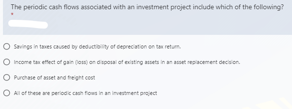 The periodic cash flows associated with an investment project include which of the following?
O Savings in taxes caused by deductibility of depreciation on tax return.
O Income tax effect of gain (loss) on disposal of existing assets in an asset replacement decision.
O Purchase of asset and freight cost
O All of these are periodic cash flows in an investment project

