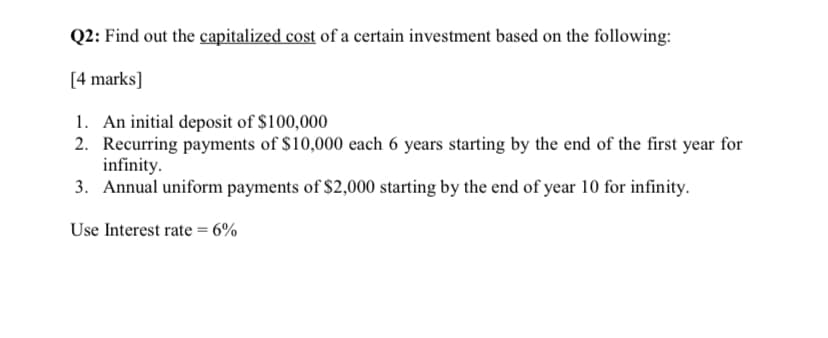 Q2: Find out the capitalized cost of a certain investment based on the following:
[4 marks]
1. An initial deposit of $100,000
2. Recurring payments of $10,000 each 6 years starting by the end of the first year for
infinity.
3. Annual uniform payments of $2,000 starting by the end of year 10 for infinity.
Use Interest rate = 6%