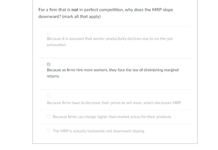 For a firm that is not in perfect competition, why does the MRP slope
downward? (mark all that apply)
Because it is assumed that worker productivity declines due to on-the-job
exhaustion
Because as firms hire more workers, they face the law of diminishing marginal
returns
Because firms have to decrease their prices to sell more, which decreases MRP
Because firms can charge higher than market prices for their products
The MRP is actually horizontal, not downward sloping