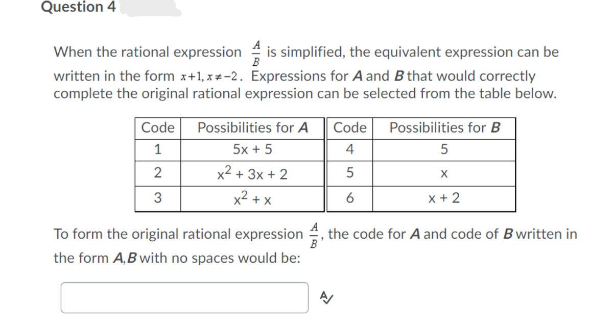 Question 4
When the rational expression
is simplified, the equivalent expression can be
B
written in the form x+1, x+-2. Expressions for A and B that would correctly
complete the original rational expression can be selected from the table below.
Code
Possibilities for A
Code
Possibilities for B
1
5x + 5
4
2
x2 + 3x + 2
5
3
x2 + x
x + 2
To form the original rational expression , the code for A and code of B written in
the form A,B with no spaces would be:
A
