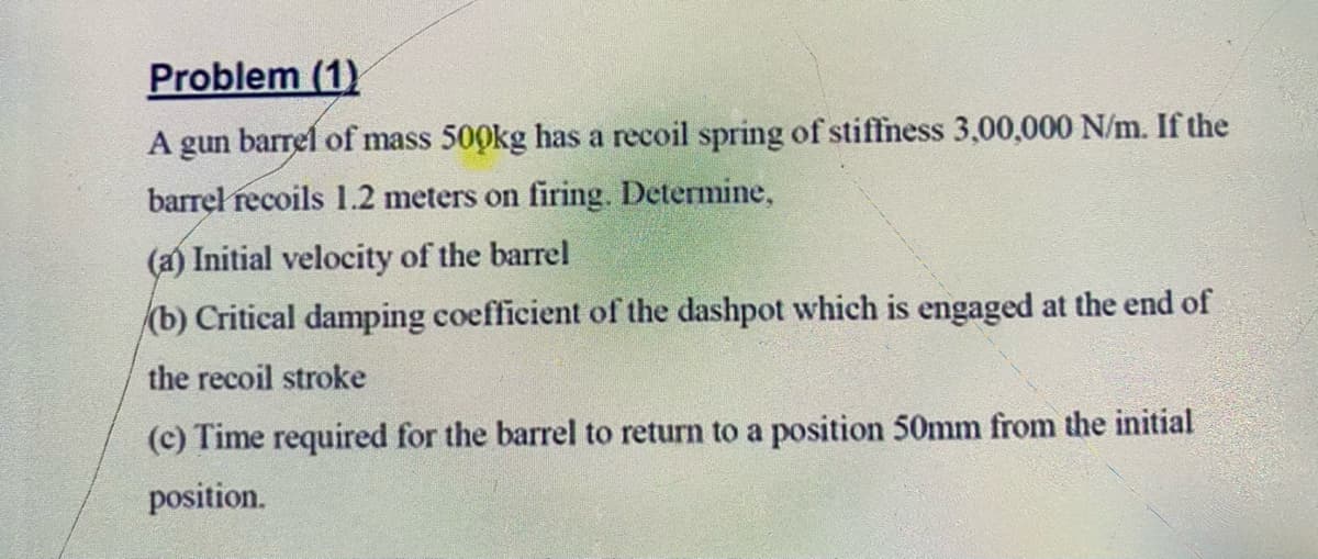 Problem (1)
A gun barrel of mass 500kg has a recoil spring of stiffness 3,00,000 N/m. If the
barrel recoils 1.2 meters on firing. Determine,
(a) Initial velocity of the barrel
(b) Critical damping coefficient of the dashpot which is engaged at the end of
the recoil stroke
(c) Time required for the barrel to return to a position 50mm from the initial
position.
