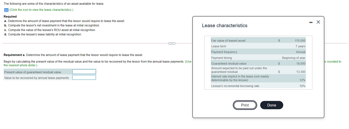 The following are some of the characteristics of an asset available for lease.
E (Click the icon to view the lease characteristics.)
Required
a. Determine the amount of lease payment that the lessor would require to lease the asset.
b. Compute the lessor's net investment in the lease at initial recognition.
Lease characteristics
c. Compute the value of the lessee's ROU asset at initial recognition.
d. Compute the lessee's lease liability at initial recognition.
Fair value of leased asset
$
115,000
Lease term
7 years
Payment frequency
Annual
Requirement a. Determine the amount of lease payment that the lessor would require to lease the asset.
Payment timing
Beginning of year
Begin by calculating the present value of the residual value and the value to be recovered by the lessor from the annual lease payments. (Use
the nearest whole dollar.)
s rounded to
Guaranteed residual value
$
19,000
Amount expected to be paid out under the
guaranteed residual
Present value of guaranteed residual value
2$
13,300
Interest rate implicit in the lease (not readily
determinable by the lessee)
Value to be recovered by annual lease payments
12%
Lessee's incremental borrowing rate
10%
Print
Done
