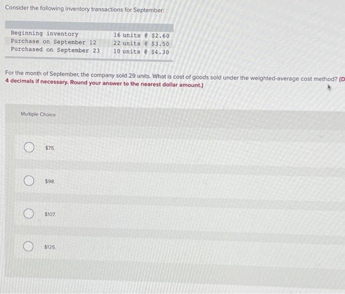 Consider the following inventory transactions for September:
Beginning inventory
Purchase on September 12
Purchased on September 23
For the month of September, the company sold 29 units. What is cost of goods sold under the weighted-average cost method? (D
4 decimals if necessary. Round your answer to the nearest dollar amount.)
Multiple Choice
O$75.
O$98.
$107.
16 units @ $2.60
22 units @ $3.50
10 units @ $4.30
$125.