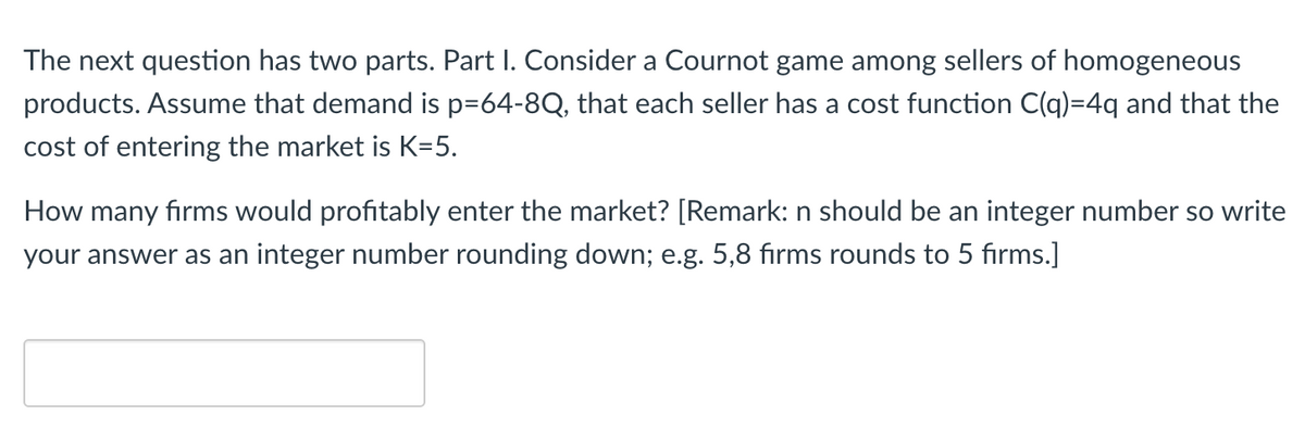 The next question has two parts. Part I. Consider a Cournot game among sellers of homogeneous
products. Assume that demand is p=64-8Q, that each seller has a cost function C(q)=4q and that the
cost of entering the market is K=5.
How many firms would profitably enter the market? [Remark: n should be an integer number so write
your answer as an integer number rounding down; e.g. 5,8 firms rounds to 5 firms.]