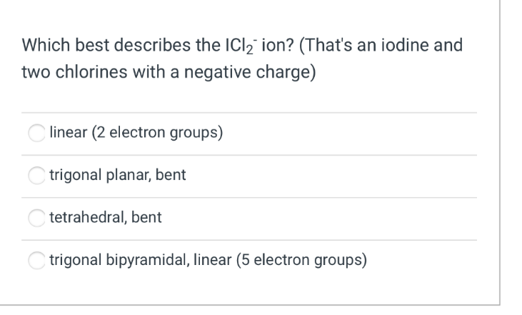 Which best describes the ICl₂ ion? (That's an iodine and
two chlorines with a negative charge)
linear (2 electron groups)
trigonal planar, bent
tetrahedral, bent
trigonal bipyramidal, linear (5 electron groups)