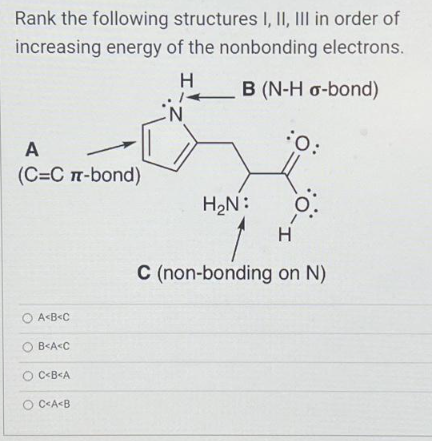 Rank the following structures I, II, III in order of
increasing energy of the nonbonding electrons.
H
B (N-H o-bond)
A
(C=C π-bond)
A<B<C
OB<A<C
OC<B<A
OC<A<B
H₂N:
:O:
H
1-O:
I.
C (non-bonding on N)