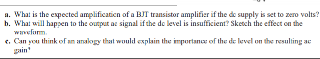 a. What is the expected amplification of a BJT transistor amplifier if the de supply is set to zero volts?
b. What will happen to the output ac signal if the de level is insufficient? Sketch the effect on the
waveform.
c. Can you think of an analogy that would explain the importance of the de level on the resulting ac
gain?
