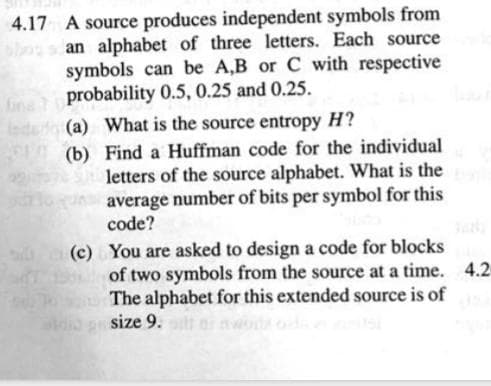 4.17 A source produces independent symbols from
an alphabet of three letters. Each source
symbols can be A,B or C with respective
probability 0.5, 0.25 and 0.25.
(a) What is the source entropy H?
(b)
Find a Huffman code for the individual
letters of the source alphabet. What is the
average number of bits per symbol for this
code?
(c)
You are asked to design a code for blocks
of two symbols from the source at a time. 4.2
To The alphabet for this extended source is of
size 9. i woda
819
