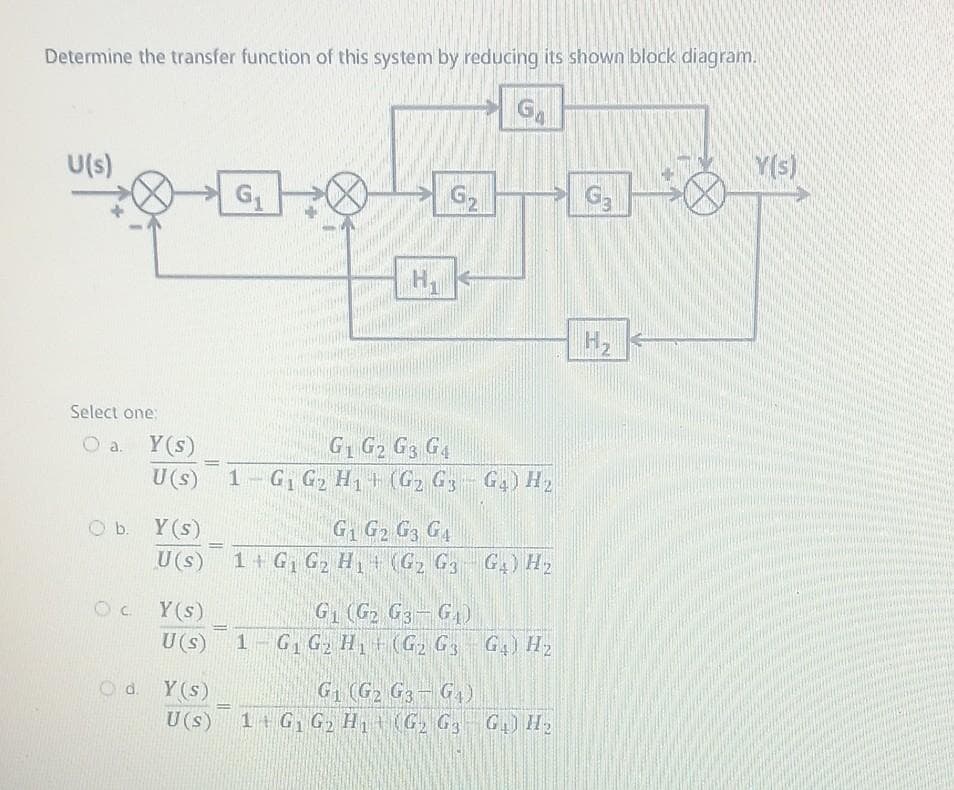Determine the transfer function of this system by reducing its shown block diagram.
GA
U(s)
Select one:
a.
b.
OC
-
Y(s)
U (s)
=
Y(s)
G1 G2 G3 G4
U(s) 1 G₁ G2 H1 (G₂ G3 G4) H₂
Y(s)
U (s)
Od. Y(s)
U(s)
G₁
=
H₁
G₁ (G2
1 G₁ G₂ H₁
G2
H
G1 G2 G3 G4
1+ G₁ G₂ H₁ (G₂ G3 G₂) H₂
G3-G₁)
(G₂ G3 G4) H₂
Tam
G₁ (G₂ G3 G₁)
1+ G₁ G₂ H₁ (G₂ G3 G₁) H₂
G3
H₂
Y(s)
