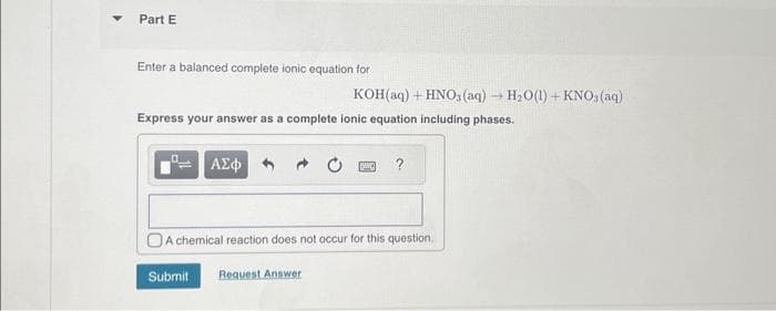 Part E
Enter a balanced complete ionic equation for
Express your answer as a complete ionic equation including phases.
ΑΣΦ
Submit
KOH(aq) + HNO3(aq) → H₂O(1) + KNO, (aq)
A chemical reaction does not occur for this question.
Request Answer
?