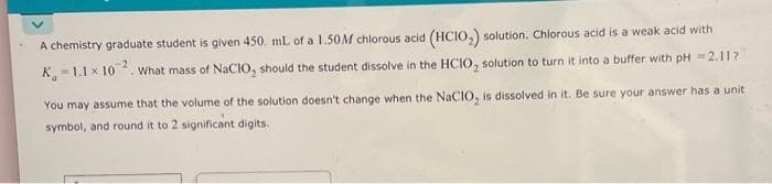 A chemistry graduate student is given 450. mL of a 1.50M chlorous acid (HCIO₂) solution. Chlorous acid is a weak acid with
K-1.1 x 102. What mass of NaCIO, should the student dissolve in the HCIO, solution to turn it into a buffer with pH =2.11?
You may assume that the volume of the solution doesn't change when the NaCIO, is dissolved in it. Be sure your answer has a unit
symbol, and round it to 2 significant digits.