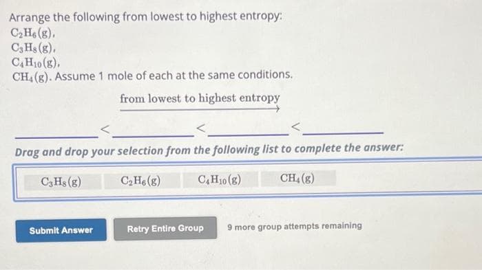 Arrange the following from lowest to highest entropy:
C₂H6 (g),
C3H8 (g),
C4H10 (g),
CH4 (g). Assume 1 mole of each at the same conditions.
from lowest to highest entropy
Drag and drop your selection from the following list to complete the answer:
C3 Hs (g)
C₂H6 (g)
C4H10 (g)
CH₂(g)
Submit Answer
Retry Entire Group 9 more group attempts remaining