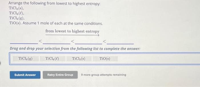 Arrange the following from lowest to highest entropy:
TiCl, (s),
TiCl().
TICL (g).
TiO(s). Assume 1 mole of each at the same conditions.
from lowest to highest entropy
Drag and drop your selection from the following list to complete the answer:
TICL, (g)
Tich()
TiCl3 (8)
TiO (s)
Submit Answer
Retry Entire Group
9 more group attempts remaining