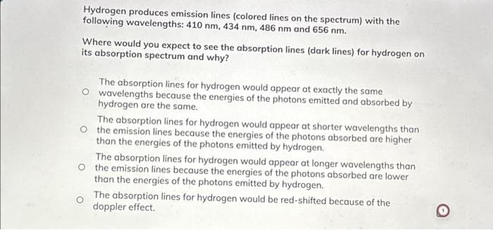 Hydrogen produces emission lines (colored lines on the spectrum) with the
following wavelengths: 410 nm, 434 nm, 486 nm and 656 nm.
Where would you expect to see the absorption lines (dark lines) for hydrogen on
its absorption spectrum and why?
The absorption lines for hydrogen would appear at exactly the same
wavelengths because the energies of the photons emitted and absorbed by
hydrogen are the same.
The absorption lines for hydrogen would appear at shorter wavelengths than
the emission lines because the energies of the photons absorbed are higher
than the energies of the photons emitted by hydrogen.
The absorption lines for hydrogen would appear at longer wavelengths than
O the emission lines because the energies of the photons absorbed are lower
than the energies of the photons emitted by hydrogen.
The absorption lines for hydrogen would be red-shifted because of the
doppler effect.
O