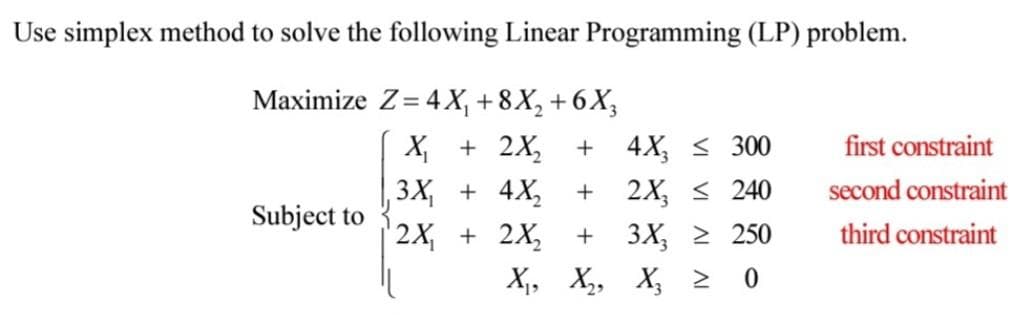 Use simplex method to solve the following Linear Programming (LP) problem.
Maximize Z=4X₁ +8X₂ +6X3
X₁ + 2X₂
3X₁ + 4X₂
2X₁ + 2X₂
X₁,
Subject to
+ 4X ≤ 300
+
2X₂ ≤ 240
3X₂ ≥ 250
X₂ >
0
+
X₂,
first constraint
second constraint
third constraint