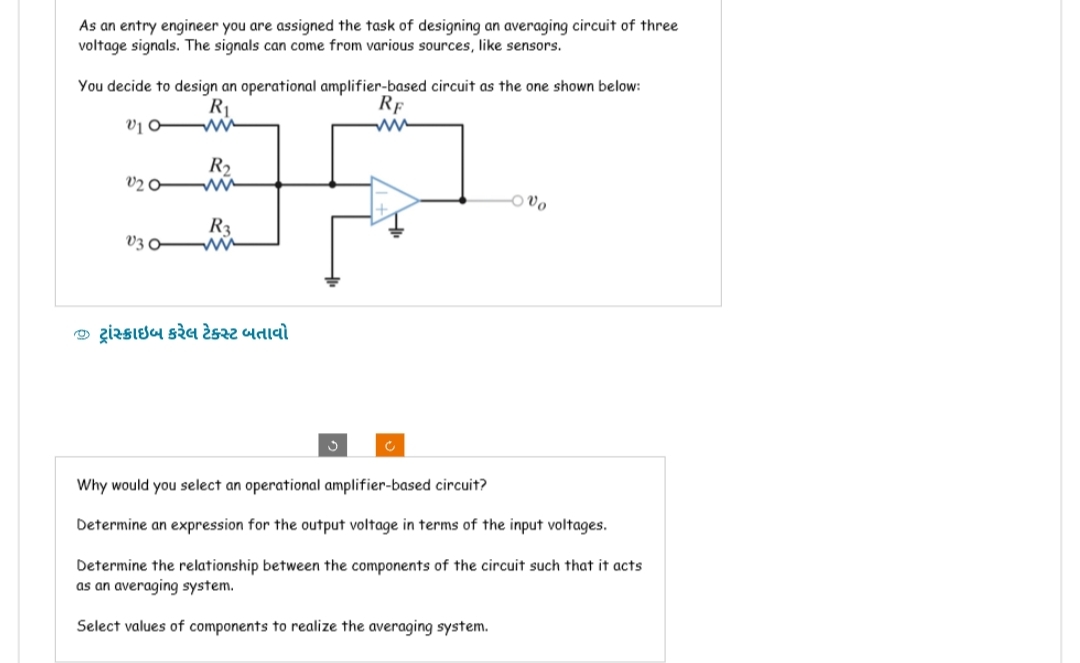 As an entry engineer you are assigned the task of designing an averaging circuit of three
voltage signals. The signals can come from various sources, like sensors.
You decide to design an operational amplifier-based circuit as the one shown below:
RE
R₁
V10-
www
R₂
V20
V30
R3
વ્ઝ ટ્રાંસ્ક્રાઇબ કરેલ ટેક્સ્ટ બતાવો
C
-vo
Why would you select an operational amplifier-based circuit?
Determine an expression for the output voltage in terms of the input voltages.
Determine the relationship between the components of the circuit such that it acts
as an averaging system.
Select values of components to realize the averaging system.