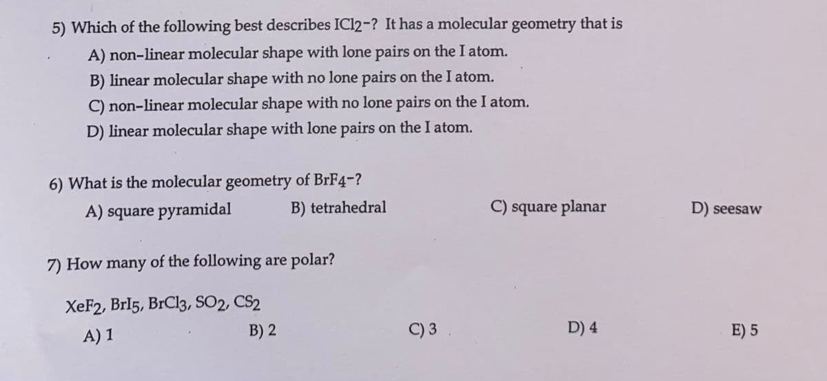 5) Which of the following best describes IC12-? It has a molecular geometry that is
A) non-linear molecular shape with lone pairs on the I atom.
B) linear molecular shape with no lone pairs on the I atom.
C) non-linear molecular shape with no lone pairs on the I atom.
D) linear molecular shape with lone pairs on the I atom.
6) What is the molecular geometry of BrF4-?
A) square pyramidal
B) tetrahedral
7) How many of the following are polar?
XeF2, Brl5, BrCl3, SO2, CS2
A) 1
B) 2
C) 3
C) square planar
D) 4
D) seesaw
E) 5