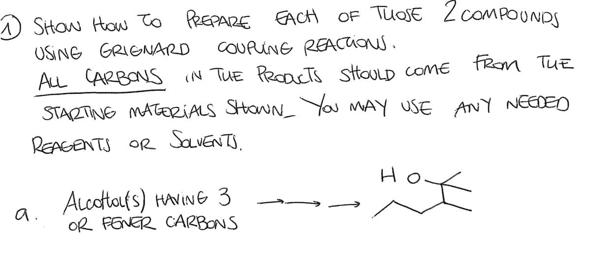 1 SHOw How To PREPARE EACH OF THOSE 2 COMPOUNDS
USING GRIGNARD
COUPUNG REACTIONS.
ALL CARBONS IN THE PRODUCTS SHOULD COME
FROM THE
STARTING MATERIALS SHOWN_ YOU MAY USE ANY NEEDED
REAGENTS OR SOLVENTS.
a
AlcottoL(S) HAVING 3
OR FENER CARBONS
H